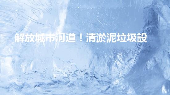 解放城市河道！清淤泥垃圾設(shè)備來襲，誰將成為環(huán)保英雄？